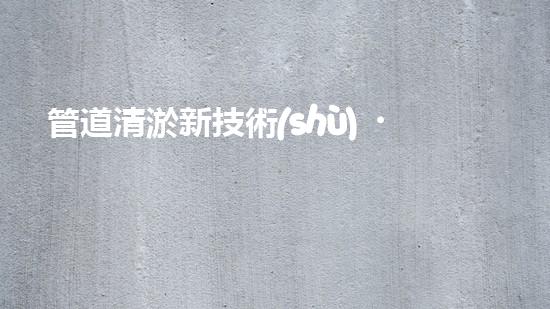 管道清淤新技術(shù)，雨污暢通無阻！